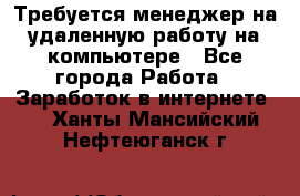 Требуется менеджер на удаленную работу на компьютере - Все города Работа » Заработок в интернете   . Ханты-Мансийский,Нефтеюганск г.